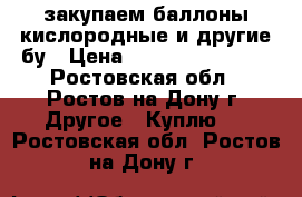 закупаем баллоны кислородные и другие бу › Цена ­ 77 777 777 777 - Ростовская обл., Ростов-на-Дону г. Другое » Куплю   . Ростовская обл.,Ростов-на-Дону г.